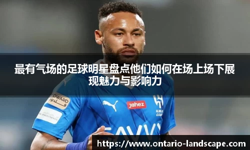 最有气场的足球明星盘点他们如何在场上场下展现魅力与影响力