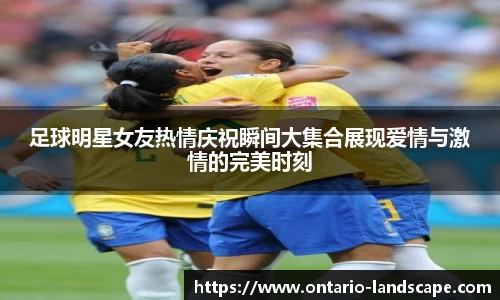 足球明星女友热情庆祝瞬间大集合展现爱情与激情的完美时刻