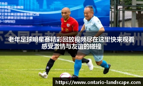 老年足球明星赛精彩回放视频尽在这里快来观看感受激情与友谊的碰撞